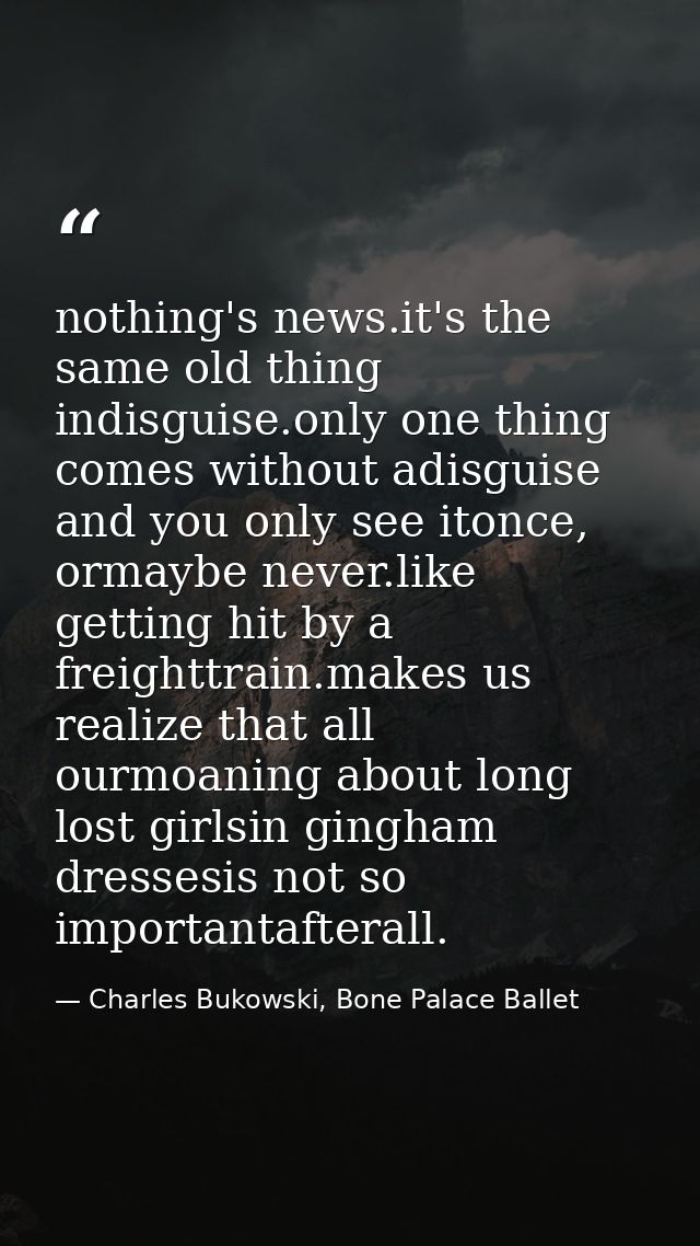 nothing's news.it's the same old thing indisguise.only one thing comes without adisguise and you only see itonce, ormayb — Charles Bukowski, Bone Palace Ballet