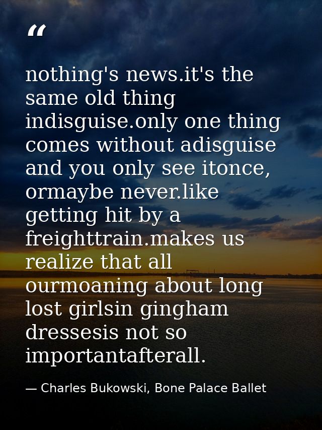 nothing's news.it's the same old thing indisguise.only one thing comes without adisguise and you only see itonce, ormayb — Charles Bukowski, Bone Palace Ballet