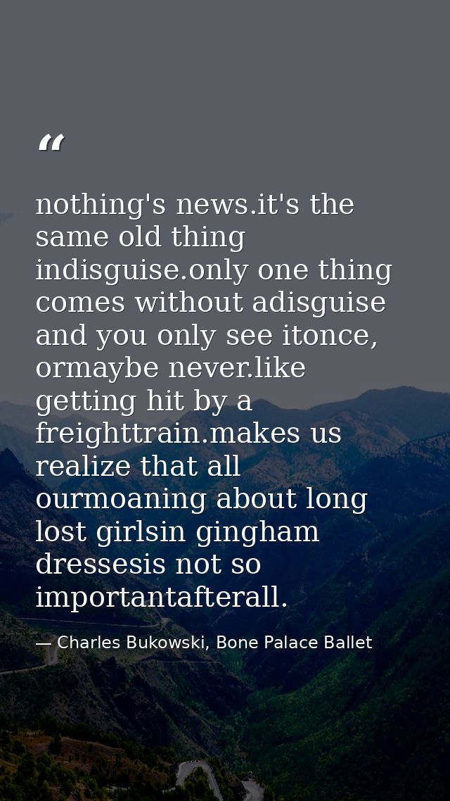 nothing's news.it's the same old thing indisguise.only one thing comes without adisguise and you only see itonce, ormayb — Charles Bukowski, Bone Palace Ballet
