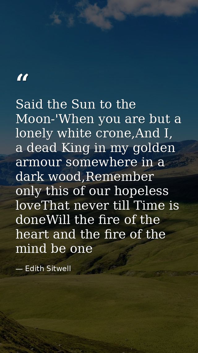 Said the Sun to the Moon-'When you are but a lonely white crone,And I, a dead King in my golden armour somewhere in a da — Edith Sitwell