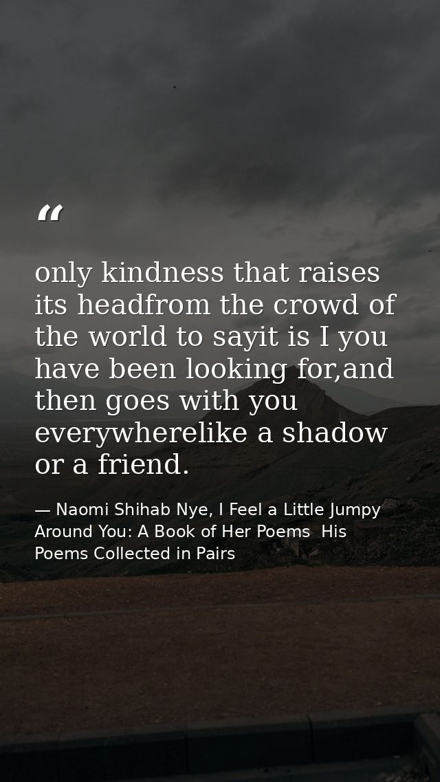 only kindness that raises its headfrom the crowd of the world to sayit is I you have been looking for,and then goes with — Naomi Shihab Nye, I Feel a Little Jumpy Around You: A Book of Her Poems  His Poems Collected in Pairs