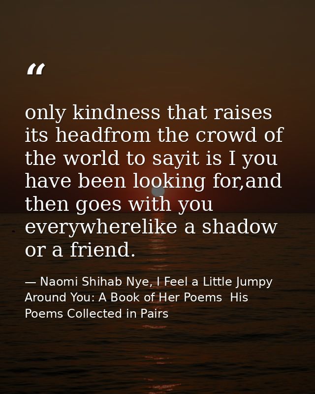 only kindness that raises its headfrom the crowd of the world to sayit is I you have been looking for,and then goes with — Naomi Shihab Nye, I Feel a Little Jumpy Around You: A Book of Her Poems  His Poems Collected in Pairs