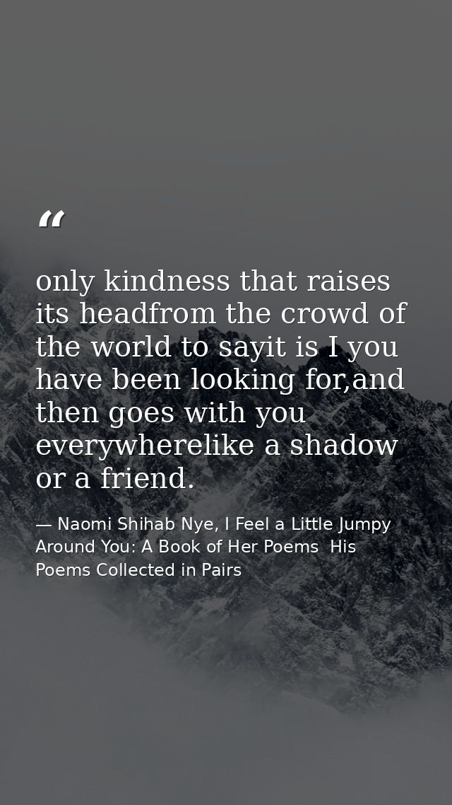 only kindness that raises its headfrom the crowd of the world to sayit is I you have been looking for,and then goes with — Naomi Shihab Nye, I Feel a Little Jumpy Around You: A Book of Her Poems  His Poems Collected in Pairs
