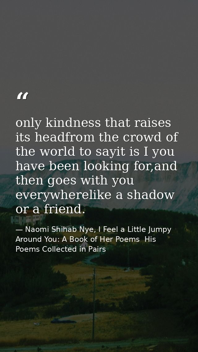 only kindness that raises its headfrom the crowd of the world to sayit is I you have been looking for,and then goes with — Naomi Shihab Nye, I Feel a Little Jumpy Around You: A Book of Her Poems  His Poems Collected in Pairs