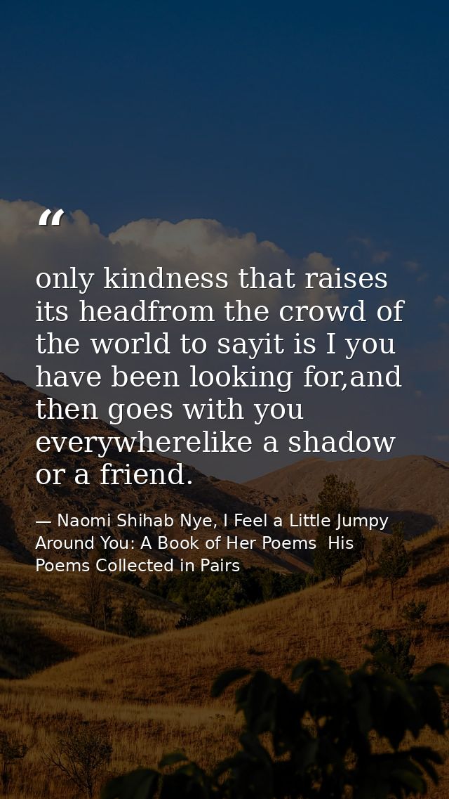 only kindness that raises its headfrom the crowd of the world to sayit is I you have been looking for,and then goes with — Naomi Shihab Nye, I Feel a Little Jumpy Around You: A Book of Her Poems  His Poems Collected in Pairs