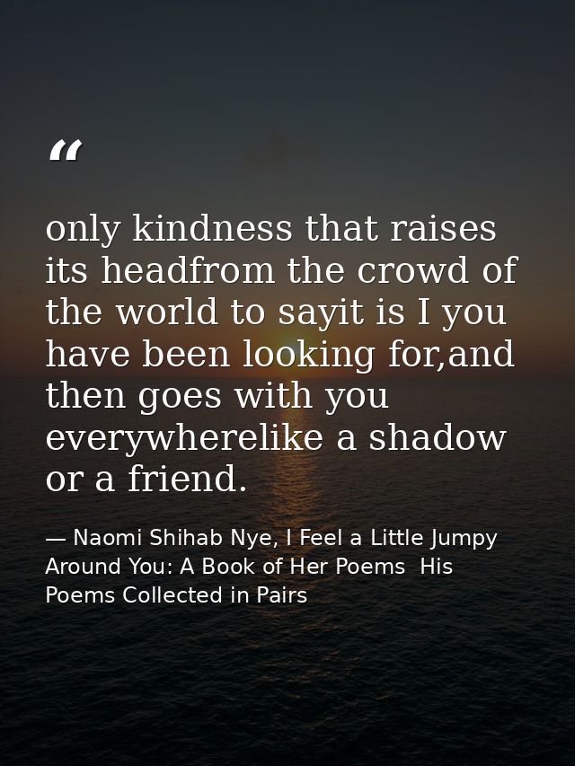 only kindness that raises its headfrom the crowd of the world to sayit is I you have been looking for,and then goes with — Naomi Shihab Nye, I Feel a Little Jumpy Around You: A Book of Her Poems  His Poems Collected in Pairs