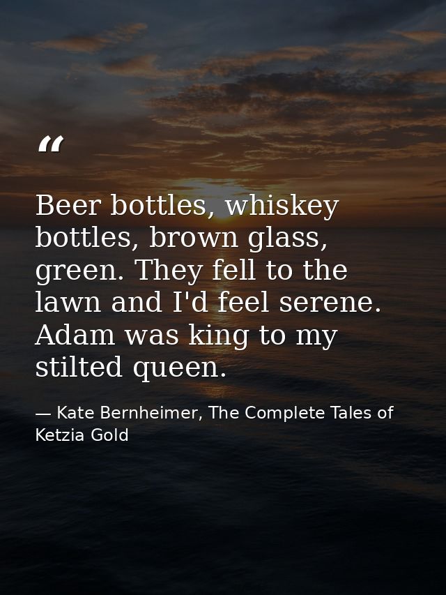 Beer bottles, whiskey bottles, brown glass, green. They fell to the lawn and I'd feel serene. Adam was king to my stilte — Kate Bernheimer, The Complete Tales of Ketzia Gold