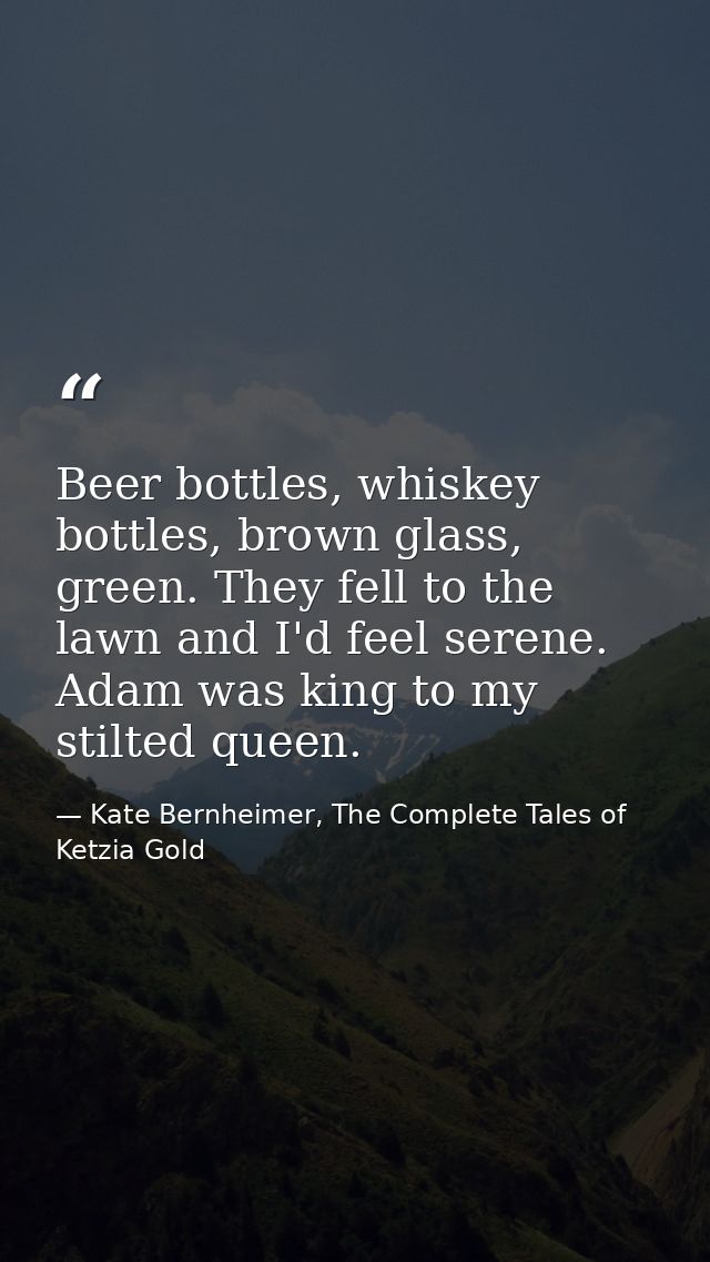 Beer bottles, whiskey bottles, brown glass, green. They fell to the lawn and I'd feel serene. Adam was king to my stilte — Kate Bernheimer, The Complete Tales of Ketzia Gold