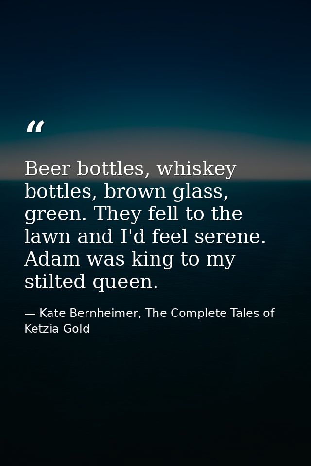 Beer bottles, whiskey bottles, brown glass, green. They fell to the lawn and I'd feel serene. Adam was king to my stilte — Kate Bernheimer, The Complete Tales of Ketzia Gold