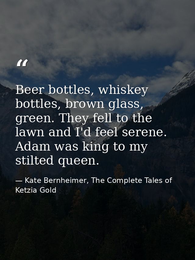 Beer bottles, whiskey bottles, brown glass, green. They fell to the lawn and I'd feel serene. Adam was king to my stilte — Kate Bernheimer, The Complete Tales of Ketzia Gold