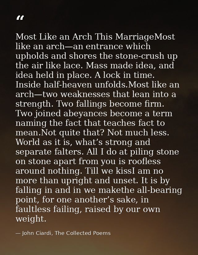 Most Like an Arch This MarriageMost like an arch—an entrance which upholds and shores the stone-crush up the air like la — John Ciardi, The Collected Poems