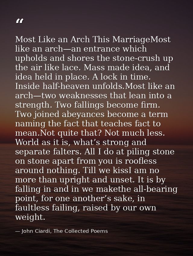 Most Like an Arch This MarriageMost like an arch—an entrance which upholds and shores the stone-crush up the air like la — John Ciardi, The Collected Poems