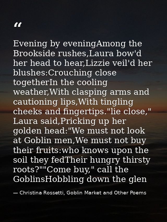 Evening by eveningAmong the Brookside rushes,Laura bow'd her head to hear,Lizzie veil'd her blushes:Crouching close toge — Christina Rossetti, Goblin Market and Other Poems