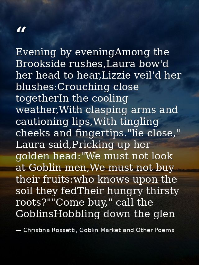 Evening by eveningAmong the Brookside rushes,Laura bow'd her head to hear,Lizzie veil'd her blushes:Crouching close toge — Christina Rossetti, Goblin Market and Other Poems