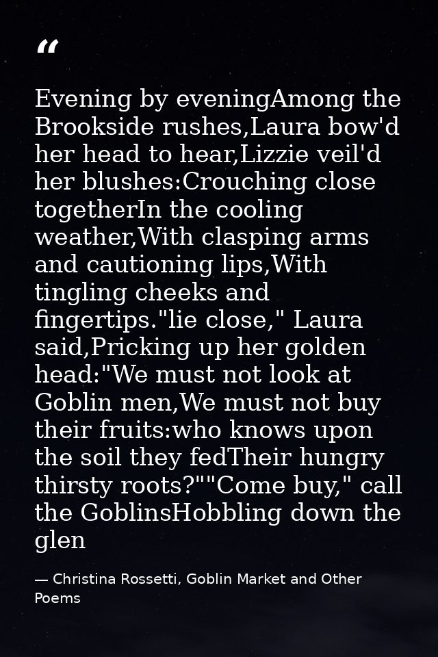 Evening by eveningAmong the Brookside rushes,Laura bow'd her head to hear,Lizzie veil'd her blushes:Crouching close toge — Christina Rossetti, Goblin Market and Other Poems