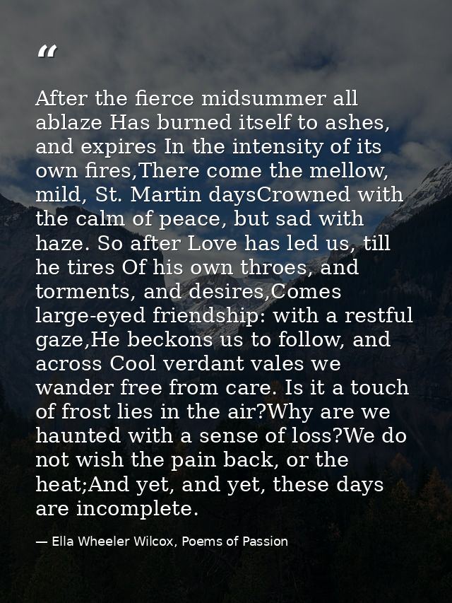 After the fierce midsummer all ablaze Has burned itself to ashes, and expires In the intensity of its own fires,There co — Ella Wheeler Wilcox, Poems of Passion
