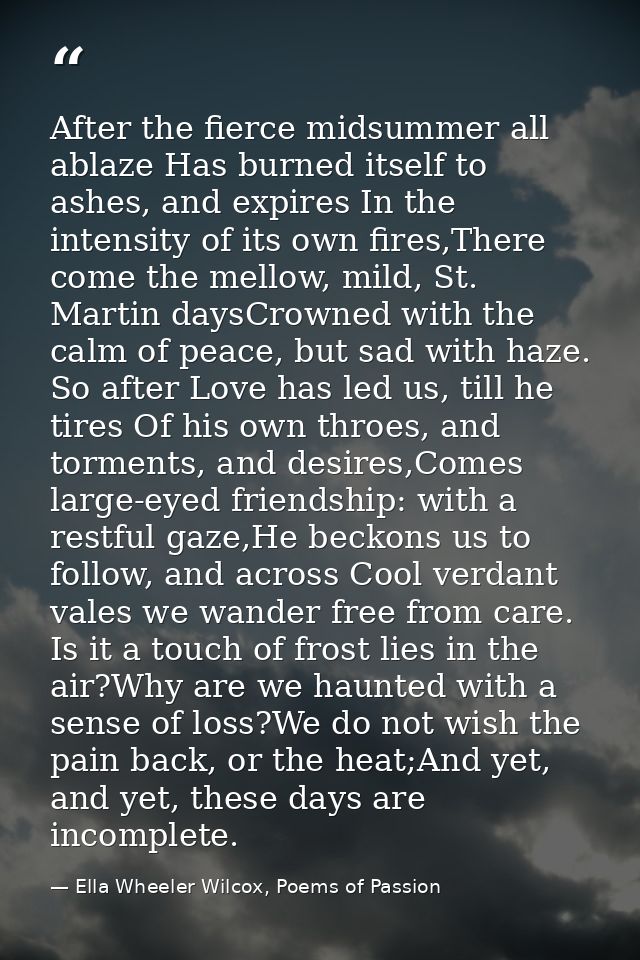 After the fierce midsummer all ablaze Has burned itself to ashes, and expires In the intensity of its own fires,There co — Ella Wheeler Wilcox, Poems of Passion