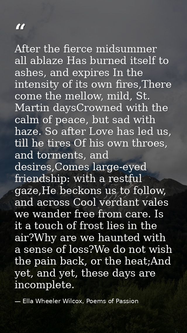 After the fierce midsummer all ablaze Has burned itself to ashes, and expires In the intensity of its own fires,There co — Ella Wheeler Wilcox, Poems of Passion