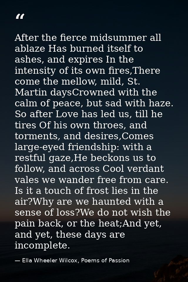 After the fierce midsummer all ablaze Has burned itself to ashes, and expires In the intensity of its own fires,There co — Ella Wheeler Wilcox, Poems of Passion