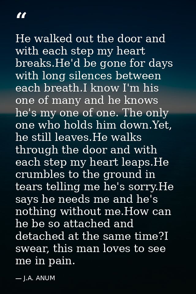 He walked out the door and with each step my heart breaks.He'd be gone for days with long silences between each breath.I — J.A. ANUM