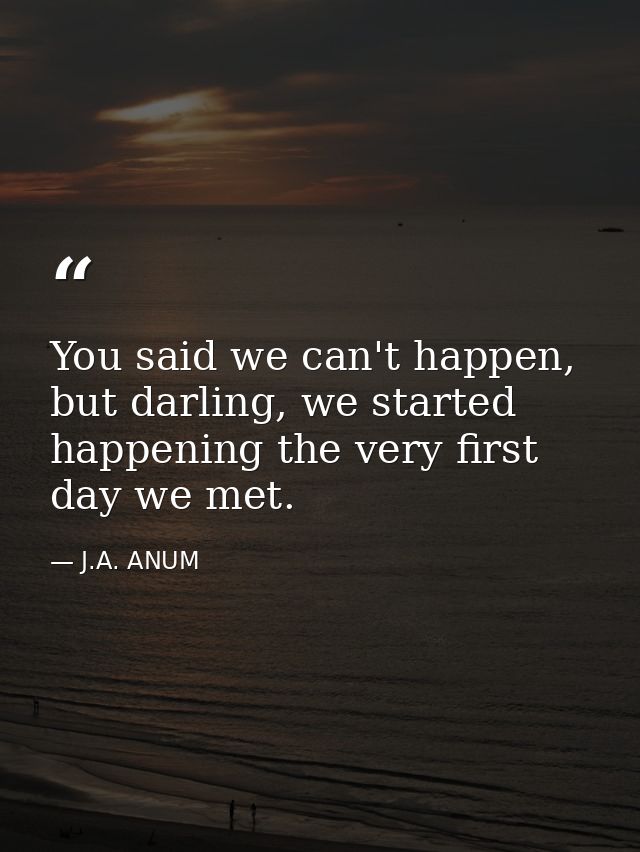 You said we can't happen, but darling, we started happening the very first day we met. — J.A. ANUM