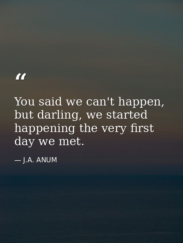 You said we can't happen, but darling, we started happening the very first day we met. — J.A. ANUM