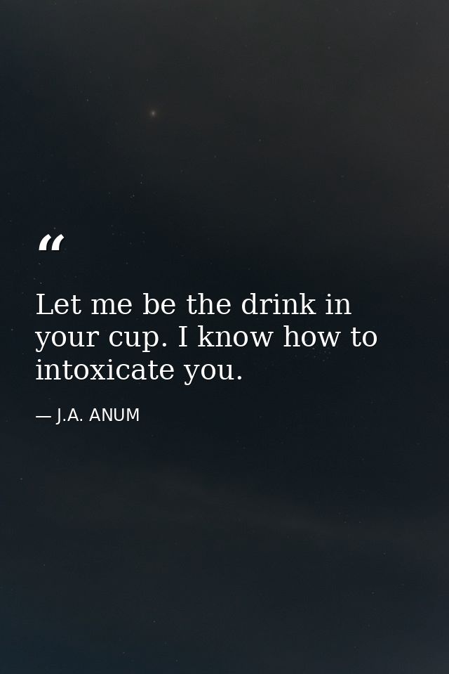 Let me be the drink in your cup. I know how to intoxicate you. — J.A. ANUM