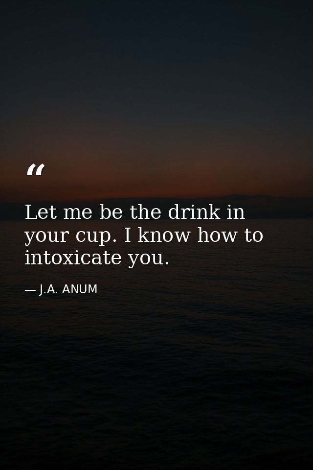 Let me be the drink in your cup. I know how to intoxicate you. — J.A. ANUM