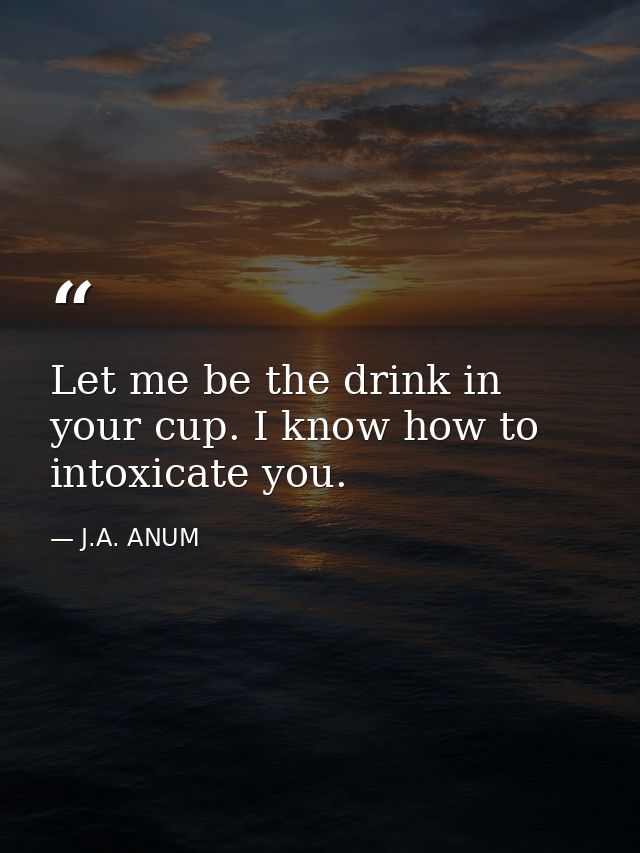 Let me be the drink in your cup. I know how to intoxicate you. — J.A. ANUM
