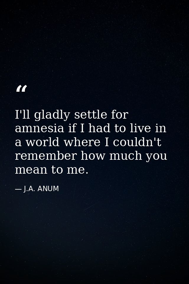 I'll gladly settle for amnesia if I had to live in a world where I couldn't remember how much you mean to me. — J.A. ANUM