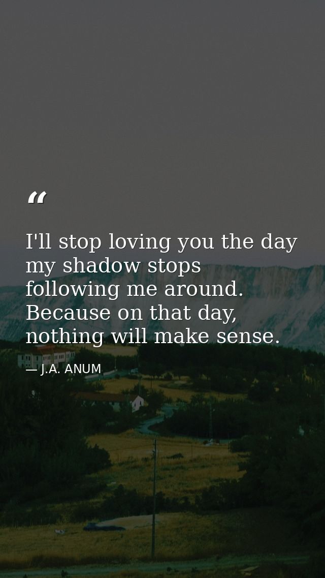 I'll stop loving you the day my shadow stops following me around. Because on that day, nothing will make sense. — J.A. ANUM