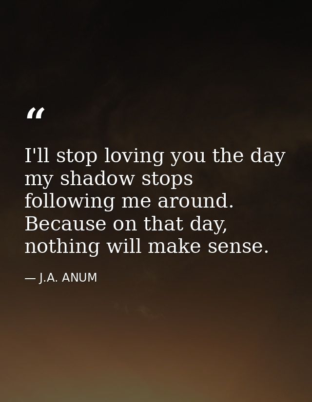 I'll stop loving you the day my shadow stops following me around. Because on that day, nothing will make sense. — J.A. ANUM