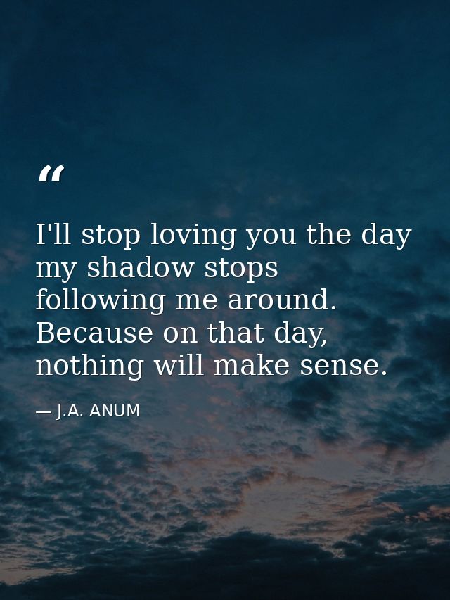 I'll stop loving you the day my shadow stops following me around. Because on that day, nothing will make sense. — J.A. ANUM