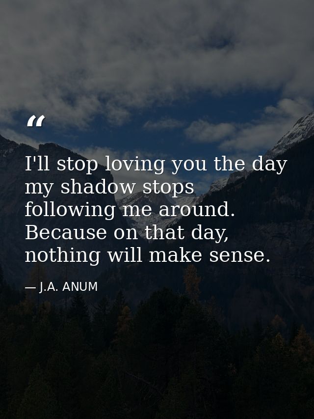 I'll stop loving you the day my shadow stops following me around. Because on that day, nothing will make sense. — J.A. ANUM