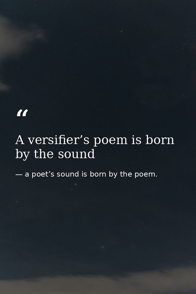 A versifier’s poem is born by the sound — a poet’s sound is born by the poem.