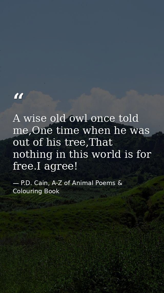 A wise old owl once told me,One time when he was out of his tree,That nothing in this world is for free.I agree! — P.D. Cain, A-Z of Animal Poems & Colouring Book