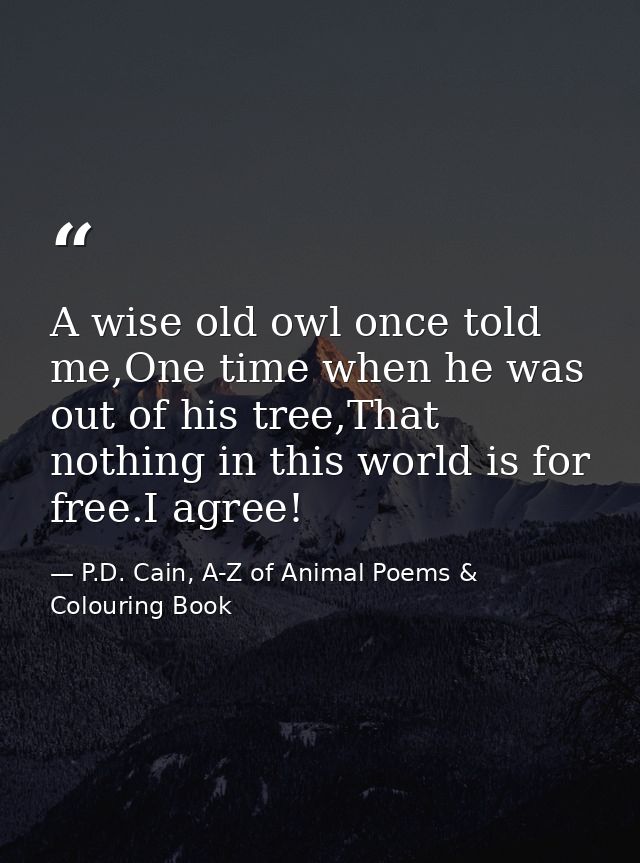 A wise old owl once told me,One time when he was out of his tree,That nothing in this world is for free.I agree! — P.D. Cain, A-Z of Animal Poems & Colouring Book