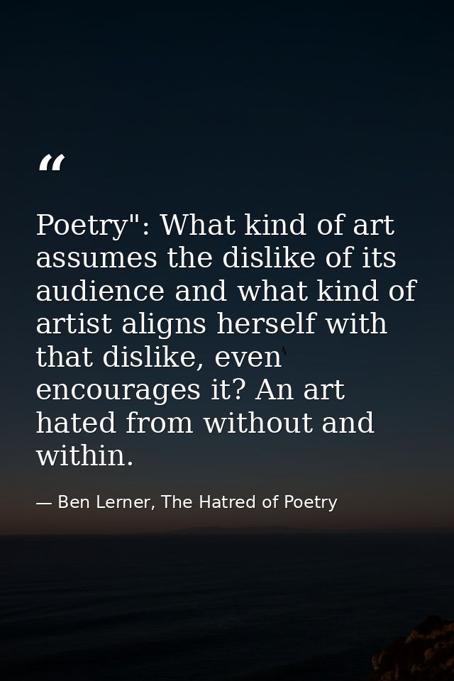 Poetry": What kind of art assumes the dislike of its audience and what kind of artist aligns herself with that dislike,  — Ben Lerner, The Hatred of Poetry