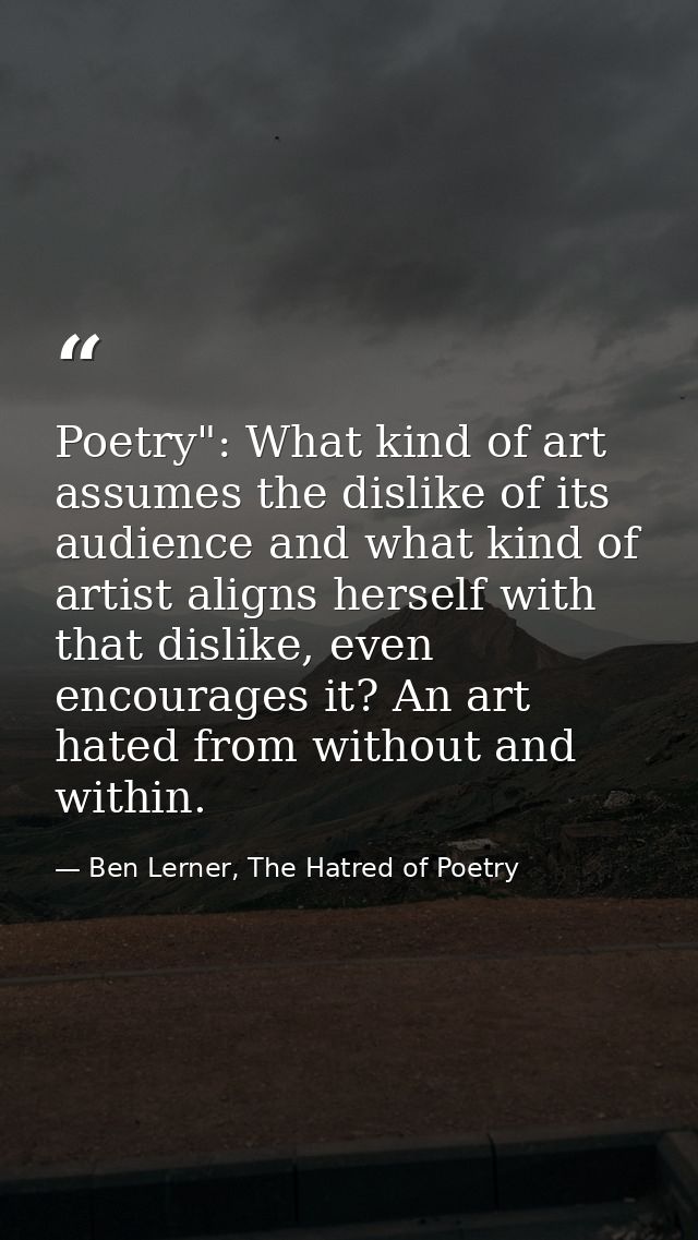Poetry": What kind of art assumes the dislike of its audience and what kind of artist aligns herself with that dislike,  — Ben Lerner, The Hatred of Poetry