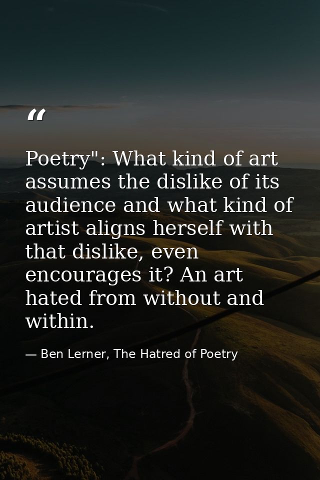 Poetry": What kind of art assumes the dislike of its audience and what kind of artist aligns herself with that dislike,  — Ben Lerner, The Hatred of Poetry