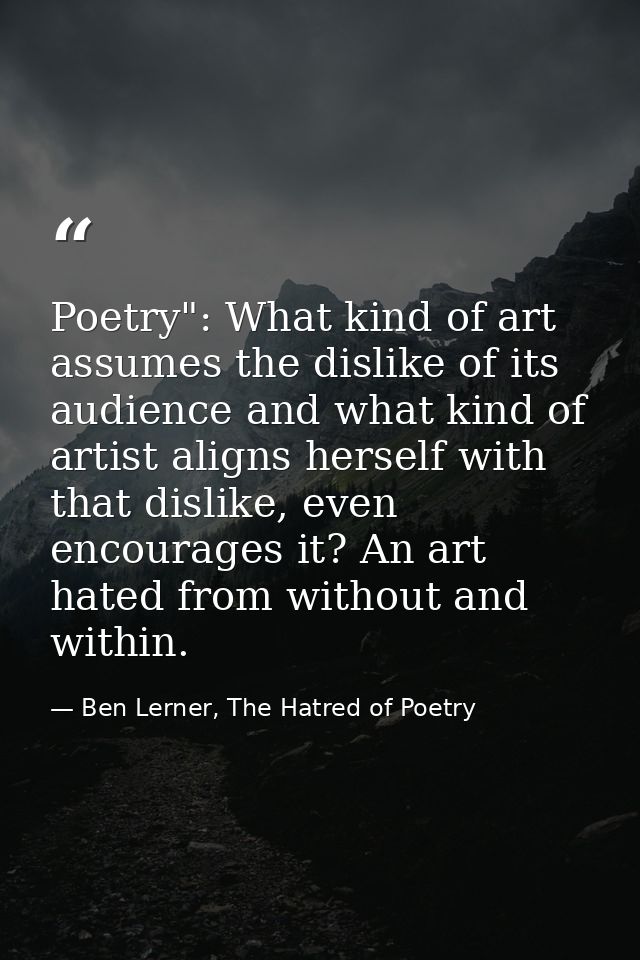 Poetry": What kind of art assumes the dislike of its audience and what kind of artist aligns herself with that dislike,  — Ben Lerner, The Hatred of Poetry