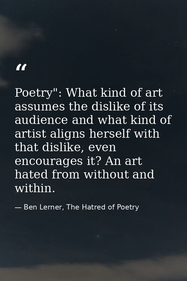 Poetry": What kind of art assumes the dislike of its audience and what kind of artist aligns herself with that dislike,  — Ben Lerner, The Hatred of Poetry