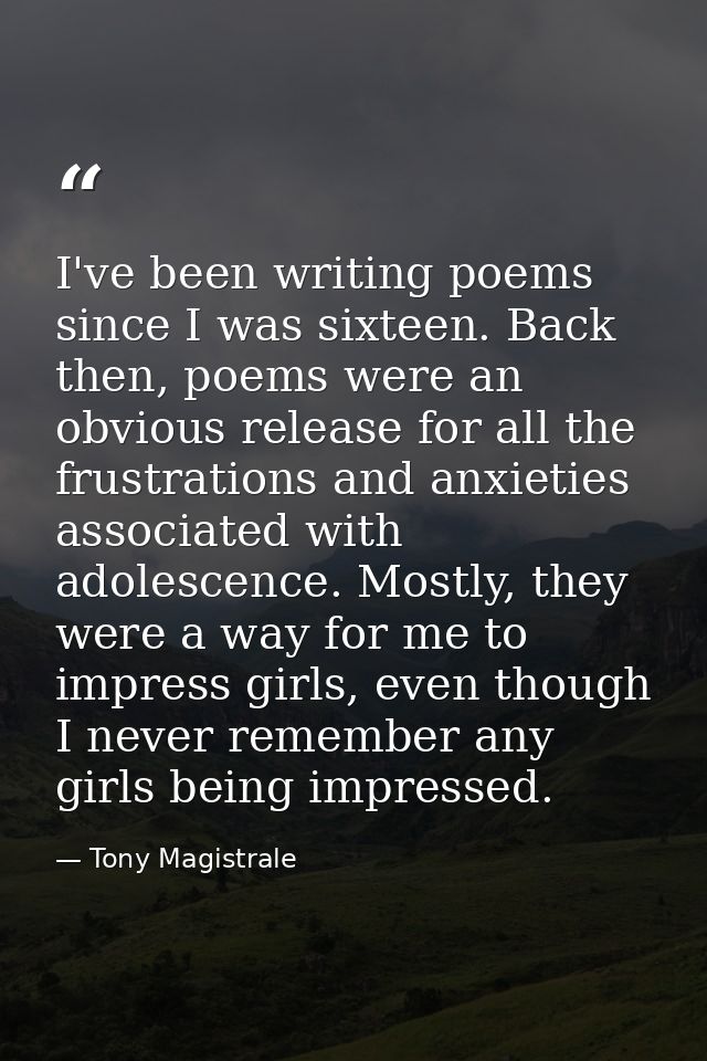 I've been writing poems since I was sixteen. Back then, poems were an obvious release for all the frustrations and anxie — Tony Magistrale