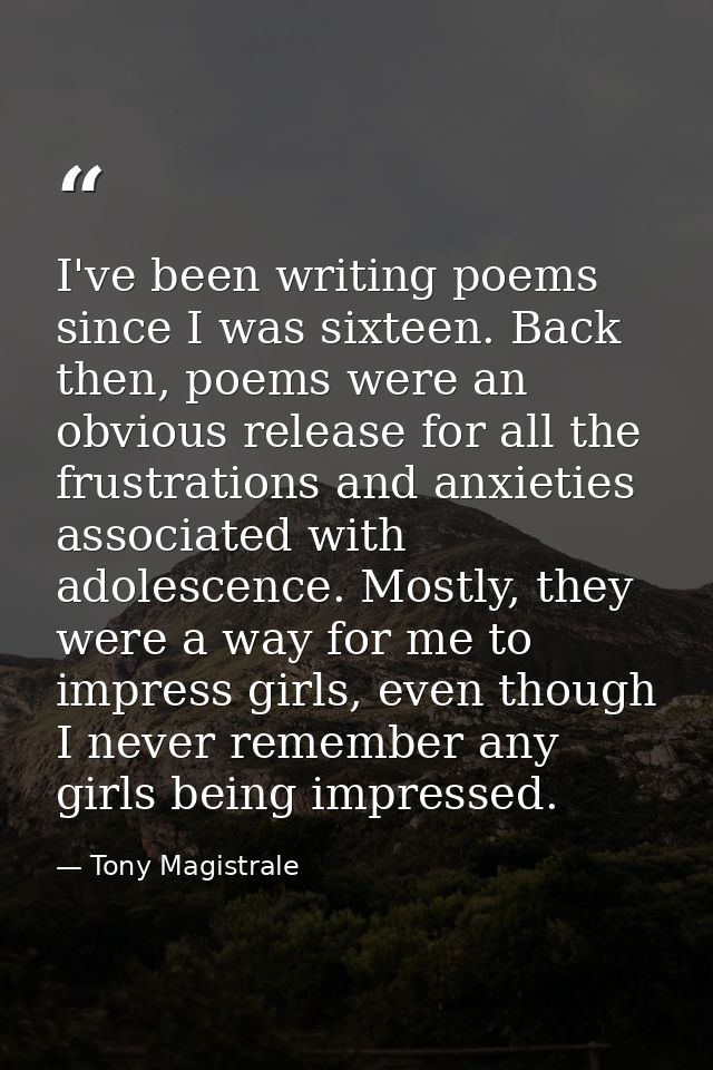 I've been writing poems since I was sixteen. Back then, poems were an obvious release for all the frustrations and anxie — Tony Magistrale