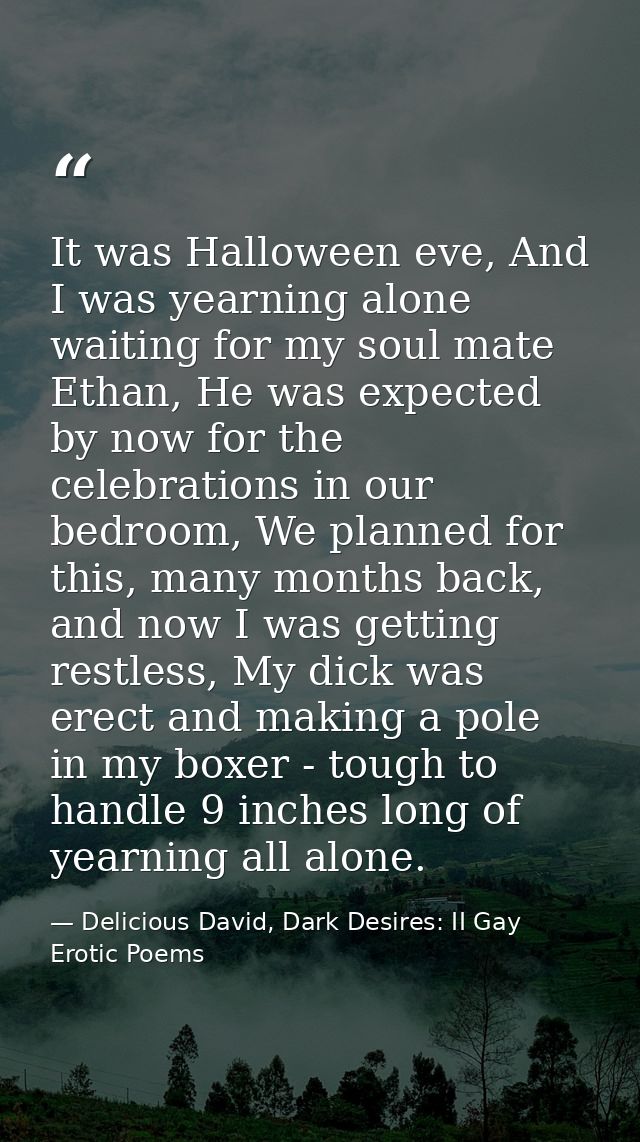 It was Halloween eve, And I was yearning alone waiting for my soul mate Ethan, He was expected by now for the celebratio — Delicious David, Dark Desires: II Gay Erotic Poems