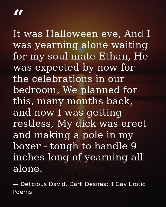 It was Halloween eve, And I was yearning alone waiting for my soul mate Ethan, He was expected by now for the celebratio — Delicious David, Dark Desires: II Gay Erotic Poems