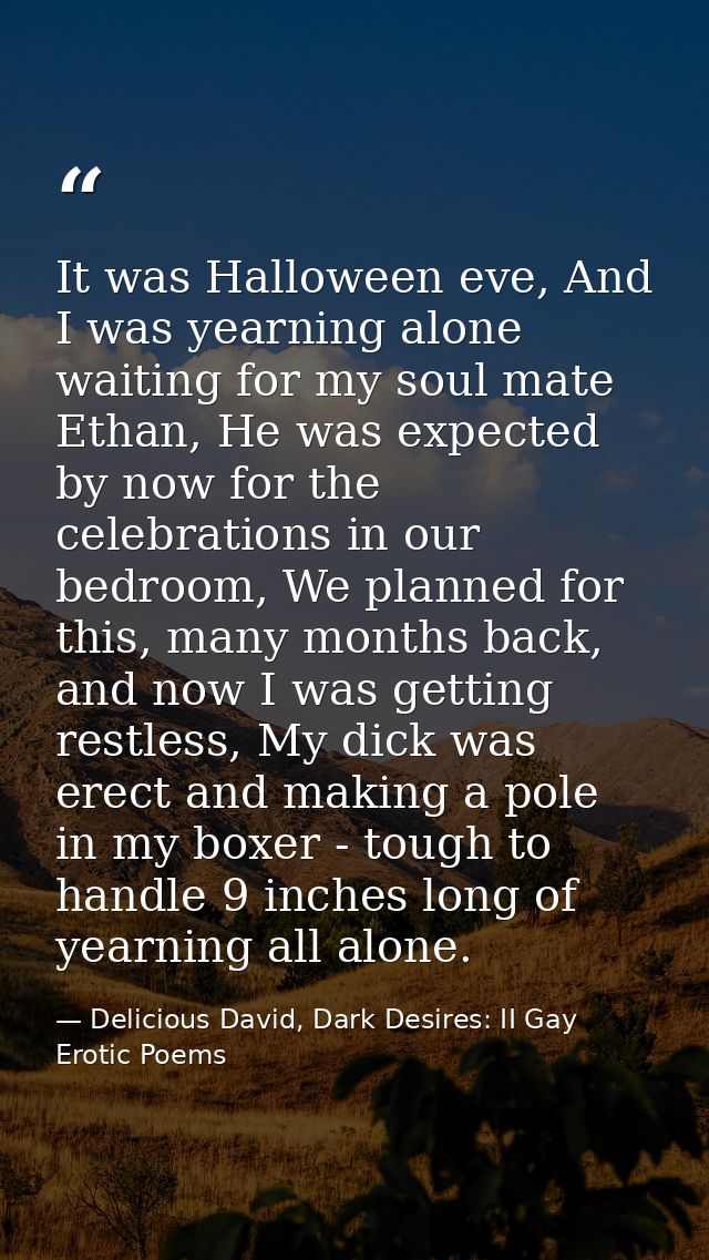 It was Halloween eve, And I was yearning alone waiting for my soul mate Ethan, He was expected by now for the celebratio — Delicious David, Dark Desires: II Gay Erotic Poems