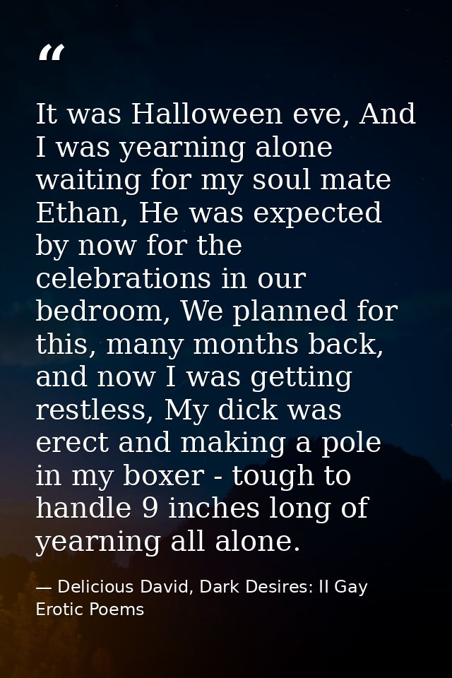 It was Halloween eve, And I was yearning alone waiting for my soul mate Ethan, He was expected by now for the celebratio — Delicious David, Dark Desires: II Gay Erotic Poems