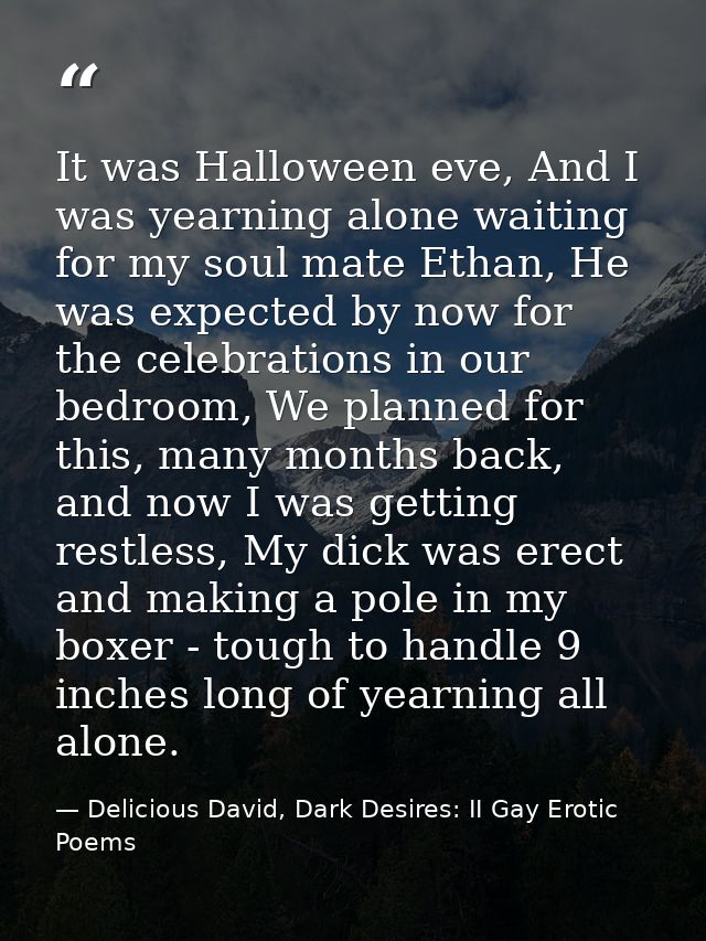 It was Halloween eve, And I was yearning alone waiting for my soul mate Ethan, He was expected by now for the celebratio — Delicious David, Dark Desires: II Gay Erotic Poems