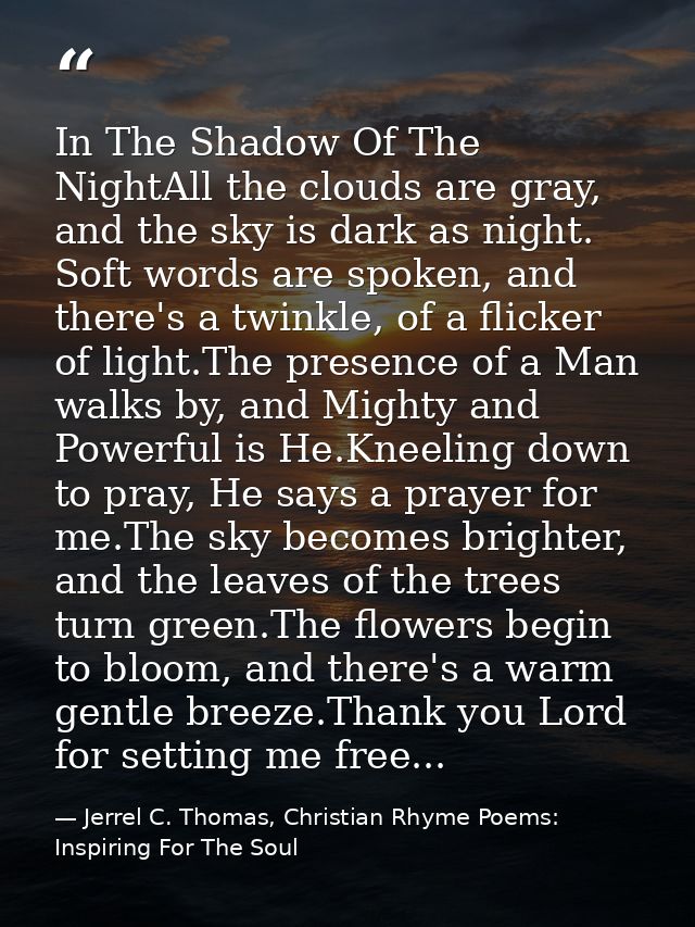 In The Shadow Of The NightAll the clouds are gray, and the sky is dark as night. Soft words are spoken, and there's a tw — Jerrel C. Thomas, Christian Rhyme Poems: Inspiring For The Soul